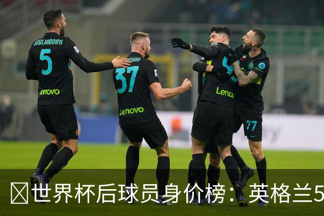 ​世界杯后球员身价榜：英格兰56.8亿欧元居首，巴西第二