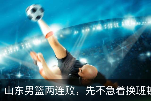山东男篮两连败，先不急着换班顿，还有新解法