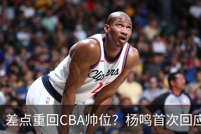 差点重回CBA帅位？杨鸣首次回应，离签约只差一步，会是广东吗？