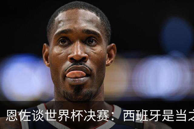 恩佐谈世界杯决赛：西班牙是当之无愧冠军 被罚下至今仍是心结
