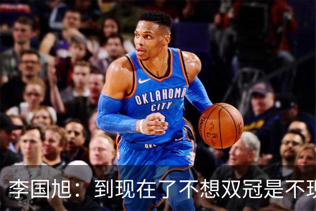 李国旭：到现在了不想双冠是不现实的，毛伟杰可能下周归队训练