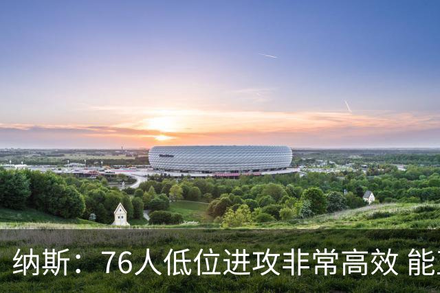 纳斯：76人低位进攻非常高效 能直接得分也能创造空切和三分