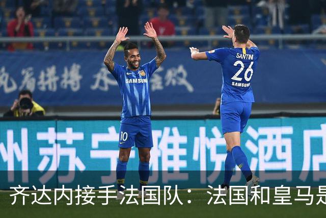 齐达内接手法国队：法国和皇马是同一种疯狂，我喜欢